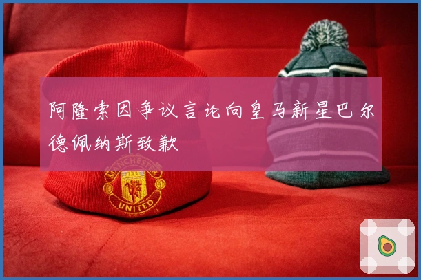 阿隆索因争议言论向皇马新星巴尔德佩纳斯致歉