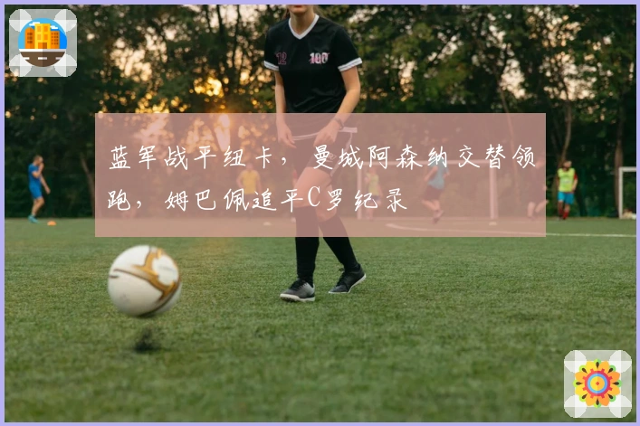 蓝军战平纽卡，曼城阿森纳交替领跑，姆巴佩追平C罗纪录