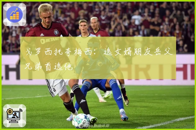 戈罗西托夸梅西：选女婿朋友岳父兄弟首选他