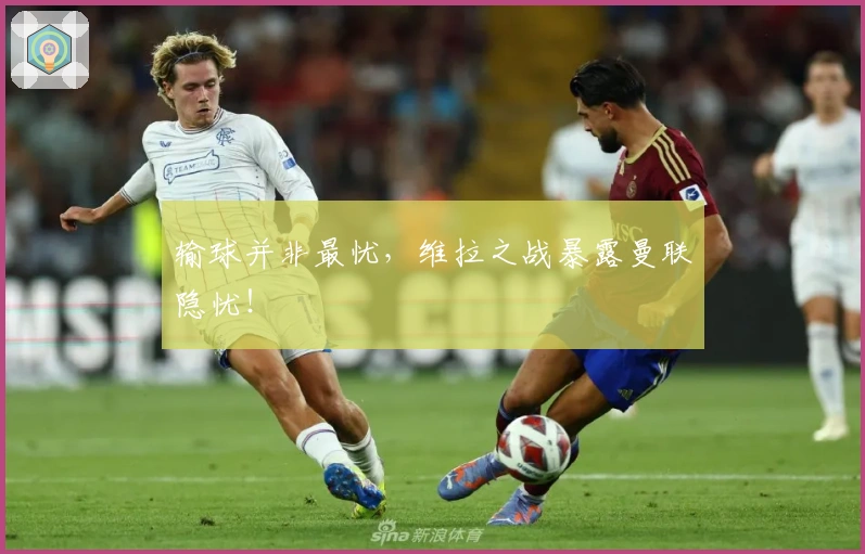 输球并非最忧，维拉之战暴露曼联隐忧！