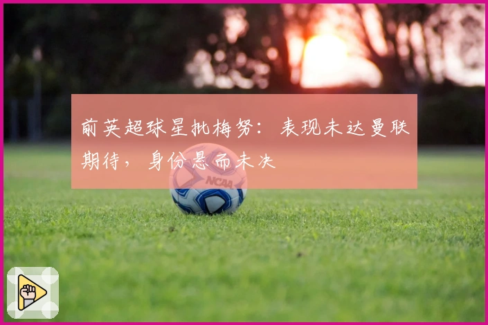 前英超球星批梅努：表现未达曼联期待，身份悬而未决