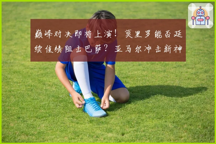 巅峰对决即将上演！莫里罗能否延续佳绩阻击巴萨？亚马尔冲击新神童纪录！