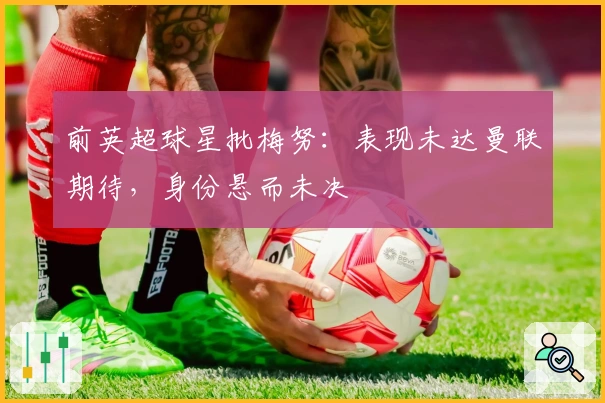 前英超球星批梅努：表现未达曼联期待，身份悬而未决