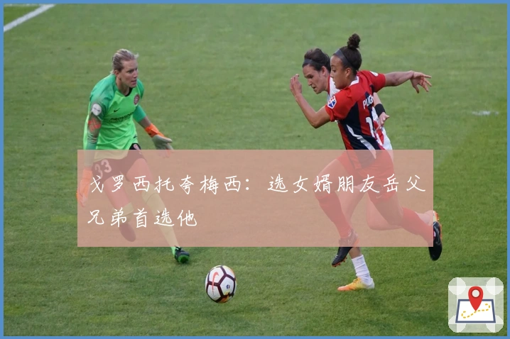 戈罗西托夸梅西：选女婿朋友岳父兄弟首选他