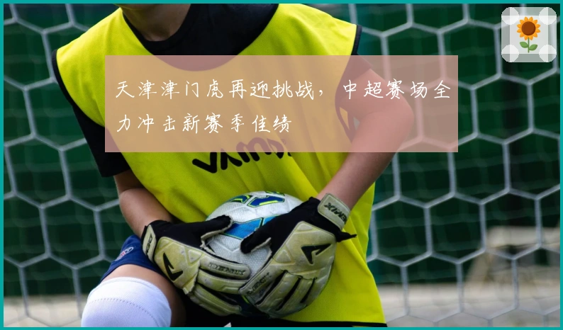 天津津门虎再迎挑战，中超赛场全力冲击新赛季佳绩