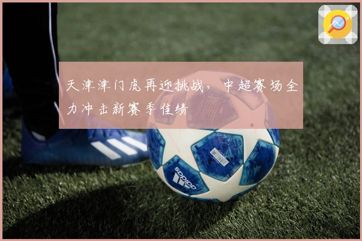 天津津门虎再迎挑战，中超赛场全力冲击新赛季佳绩
